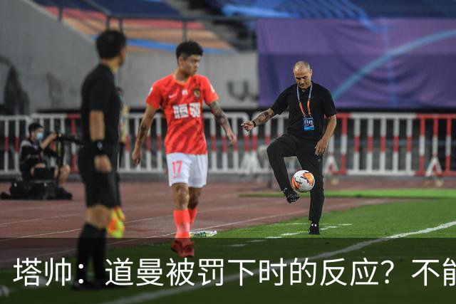 塔帅：道曼被罚下时的反应？不能赢球的时候，我他X都气炸了