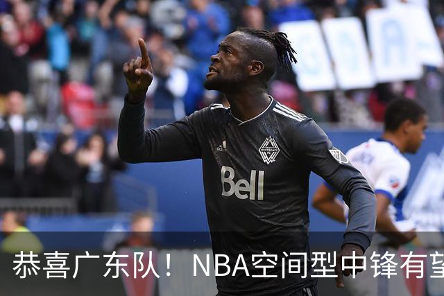 恭喜广东队！NBA空间型中锋有望加盟，亚帅为他裁掉阿祖？